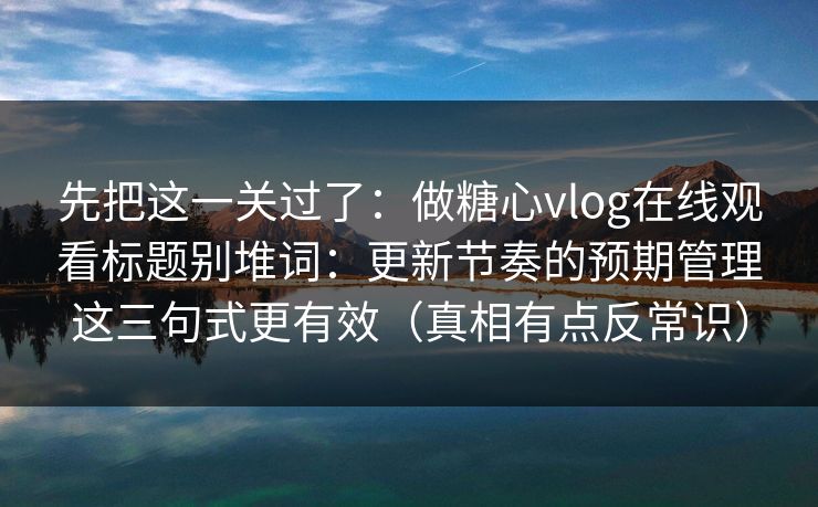 先把这一关过了:做糖心vlog在线观看标题别堆词:更新节奏的预期管理这三句式更有效(真相有点反常识) 第1张 先把这一关过了:做糖心vlog在线观看标题别堆词:更新节奏的预期管理这三句式更有效(真相有点反常识) 第1张